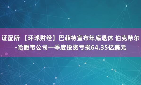 证配所 【环球财经】巴菲特宣布年底退休 伯克希尔-哈撒韦公司一季度投资亏损64.35亿美元