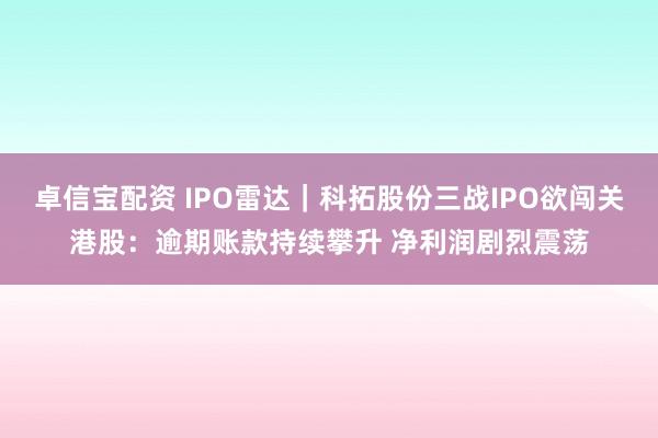 卓信宝配资 IPO雷达｜科拓股份三战IPO欲闯关港股：逾期账款持续攀升 净利润剧烈震荡