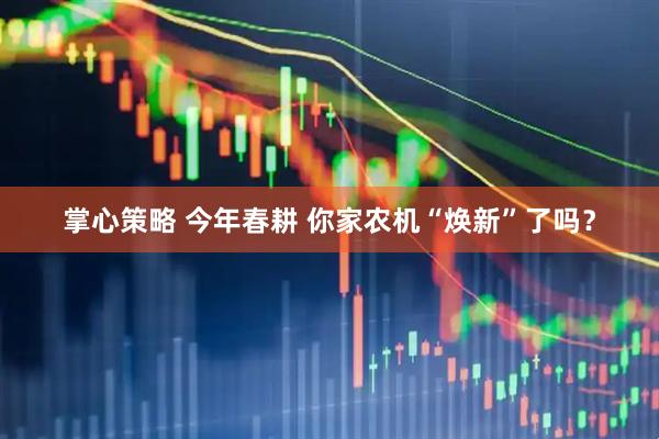 掌心策略 今年春耕 你家农机“焕新”了吗？