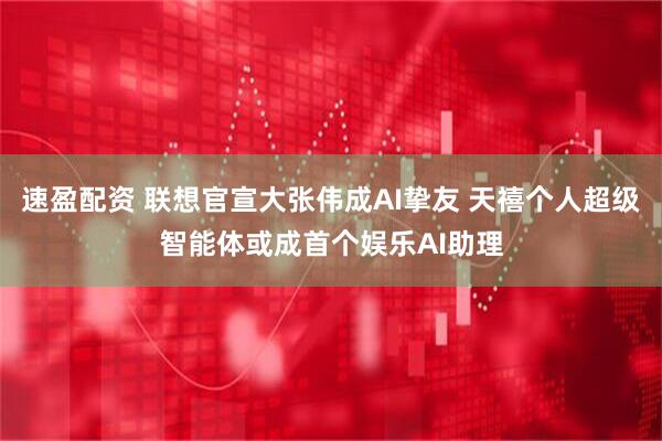 速盈配资 联想官宣大张伟成AI挚友 天禧个人超级智能体或成首个娱乐AI助理