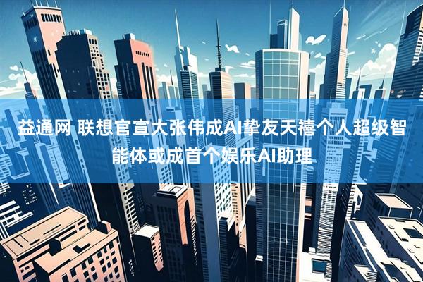 益通网 联想官宣大张伟成AI挚友天禧个人超级智能体或成首个娱乐AI助理