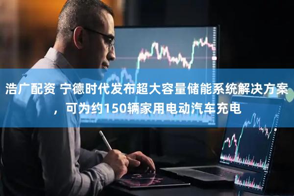 浩广配资 宁德时代发布超大容量储能系统解决方案，可为约150辆家用电动汽车充电