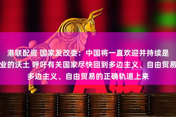 港联配资 国家发改委：中国将一直欢迎并持续是外资企业投资兴业的沃土 呼吁有关国家尽快回到多边主义、自由贸易的正确轨道上来