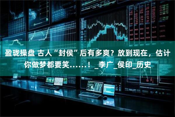盈珑操盘 古人“封侯”后有多爽？放到现在，估计你做梦都要笑……！_李广_侯印_历史