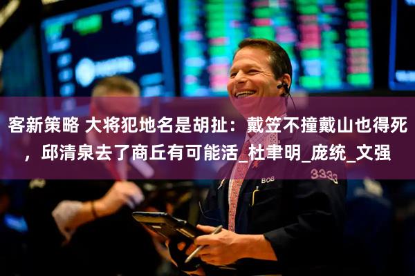 客新策略 大将犯地名是胡扯：戴笠不撞戴山也得死，邱清泉去了商丘有可能活_杜聿明_庞统_文强