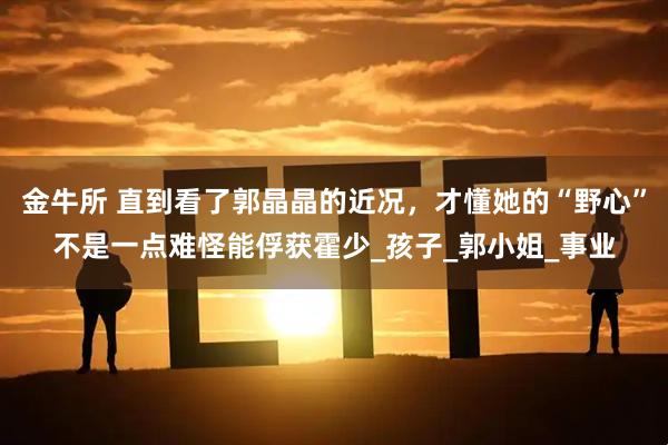 金牛所 直到看了郭晶晶的近况，才懂她的“野心”不是一点难怪能俘获霍少_孩子_郭小姐_事业