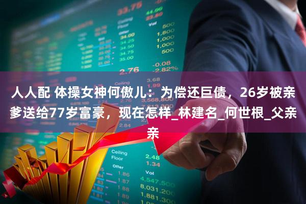人人配 体操女神何傲儿：为偿还巨债，26岁被亲爹送给77岁富豪，现在怎样_林建名_何世根_父亲