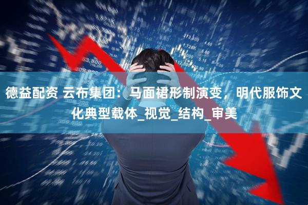 德益配资 云布集团：马面裙形制演变，明代服饰文化典型载体_视觉_结构_审美