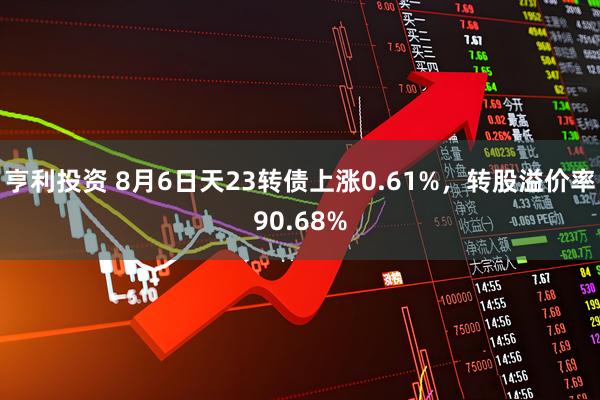亨利投资 8月6日天23转债上涨0.61%，转股溢价率90.68%
