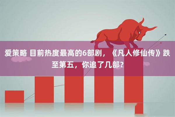 爱策略 目前热度最高的6部剧，《凡人修仙传》跌至第五，你追了几部？