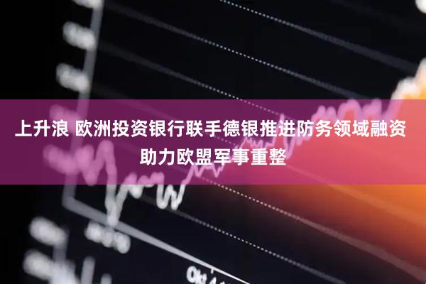 上升浪 欧洲投资银行联手德银推进防务领域融资 助力欧盟军事重整