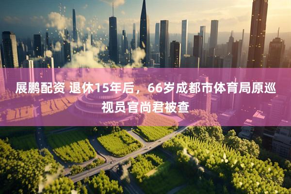 展鹏配资 退休15年后，66岁成都市体育局原巡视员官尚君被查