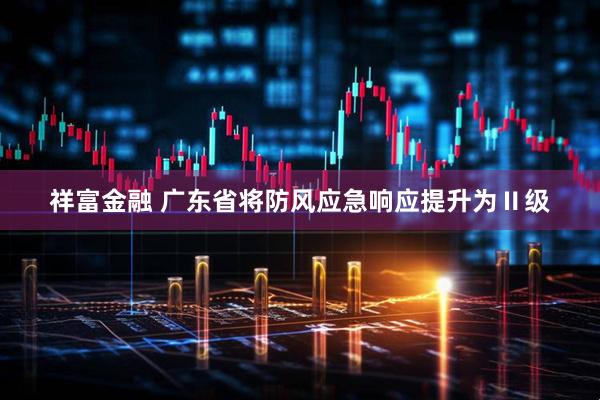 祥富金融 广东省将防风应急响应提升为Ⅱ级