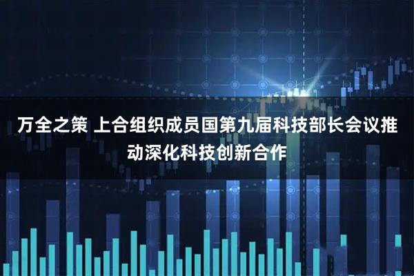 万全之策 上合组织成员国第九届科技部长会议推动深化科技创新合作