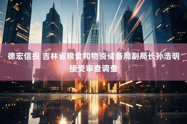德宏信投 吉林省粮食和物资储备局副局长孙浩明接受审查调查