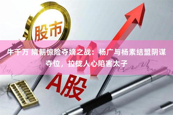 牛千万 隋朝惊险夺嫡之战：杨广与杨素结盟阴谋夺位，拉拢人心陷害太子