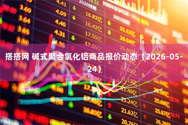 搭搭网 碱式聚合氯化铝商品报价动态（2026-05-24）