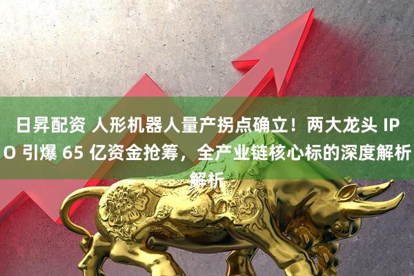 日昇配资 人形机器人量产拐点确立！两大龙头 IPO 引爆 65 亿资金抢筹，全产业链核心标的深度解析