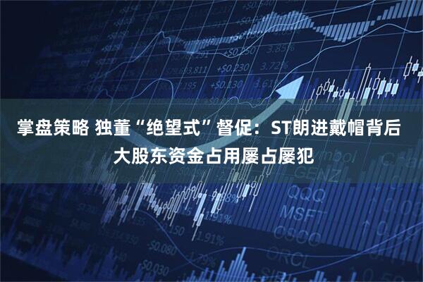 掌盘策略 独董“绝望式”督促：ST朗进戴帽背后  大股东资金占用屡占屡犯